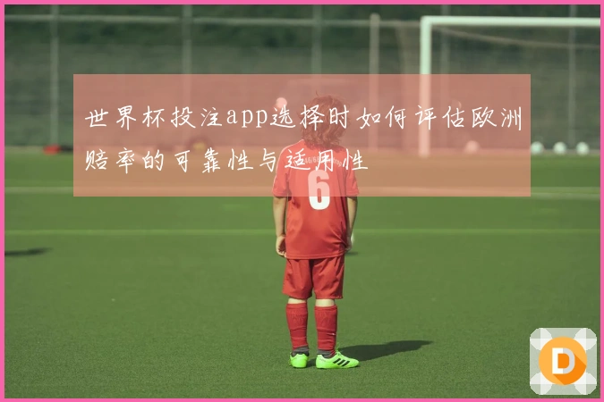 世界杯投注app选择时如何评估欧洲赔率的可靠性与适用性