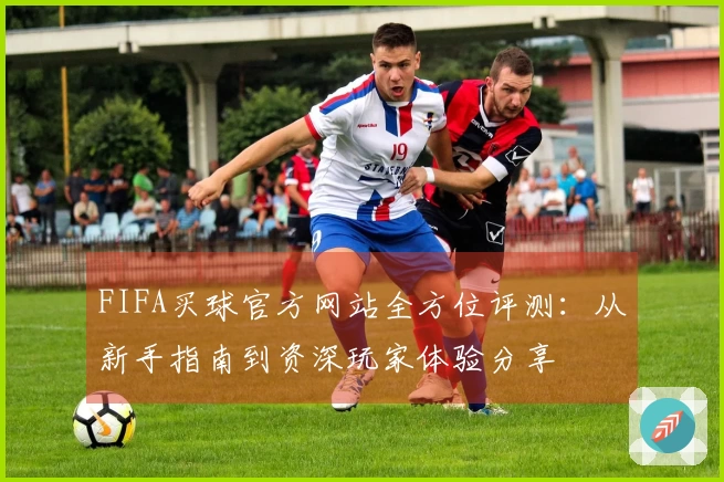 FIFA买球官方网站全方位评测：从新手指南到资深玩家体验分享
